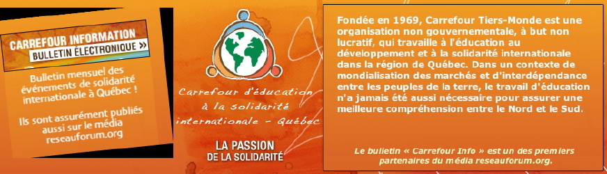 Bannière pour Carrefour-Tiers-Monde. Sur le côté gauche, une invitation à s'inscrire au Carrefour Info, bulletin électronique mensuel pour les événements de solidarité internationale à Québec. Ils sont publiés aussi sur le média reseauforum.org. Au centre, le logo de CTM avec les mots La passion de la solidarité: trois bonhommes [ formes simples d'une tête ronde avec semblant de bras. Un bleu, un orange, un rouge.] entourent la planète Terre [ globe blanc, continents en vert ] . À droite, extrait du Qui sommes-nous? du site de CTM et la mention: Le Carrefour Info est un des premiers partenaires du média reseauforum.org